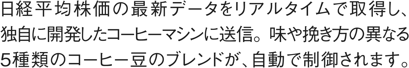 日経平均株価の最新データをリアルタイムで取得し、独自に開発したコーヒーマシンに送信。味や挽き方の異なる5種類のコーヒー豆のブレンドが、自動で制御されます。