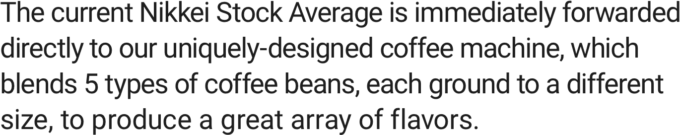 The current Nikkei Stock Average is immediately forwarded directly to our uniquely-designed coffee machine, which blends 5 types of coffee beans, each ground to a different size, to produce a great array of flavors.