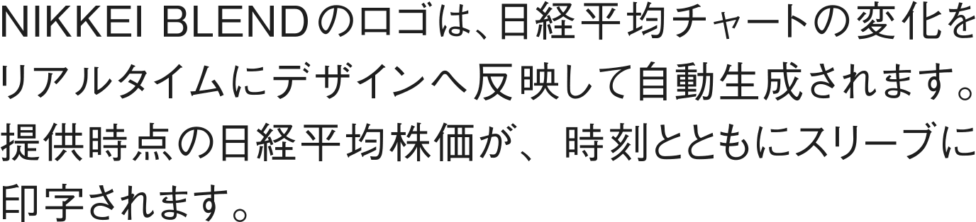 NIKKEI BLENDのロゴは、日経平均チャートの変化をリアルタイムにデザインへ反映して自動生成されます。提供時点の日経平均株価が、時刻とともにスリーブに印字されます。
