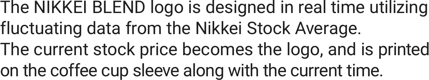 The NIKKEI BLEND logo is designed in real time utilizing fluctuating data from the Nikkei Stock Average. The current stock price becomes the logo, and is printed on the coffee cup sleeve along with the current time.
