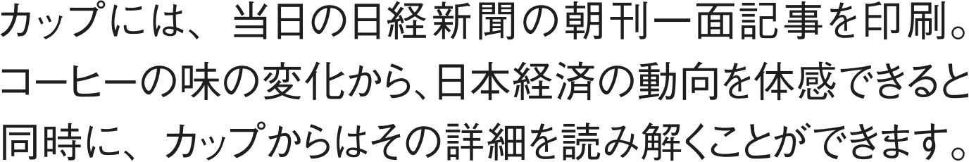カップには、当日の日経新聞の朝刊一面記事を印刷。コーヒーの味の変化から、日本経済の動向を体感できると同時に、カップからはその詳細を読み解くことができます。