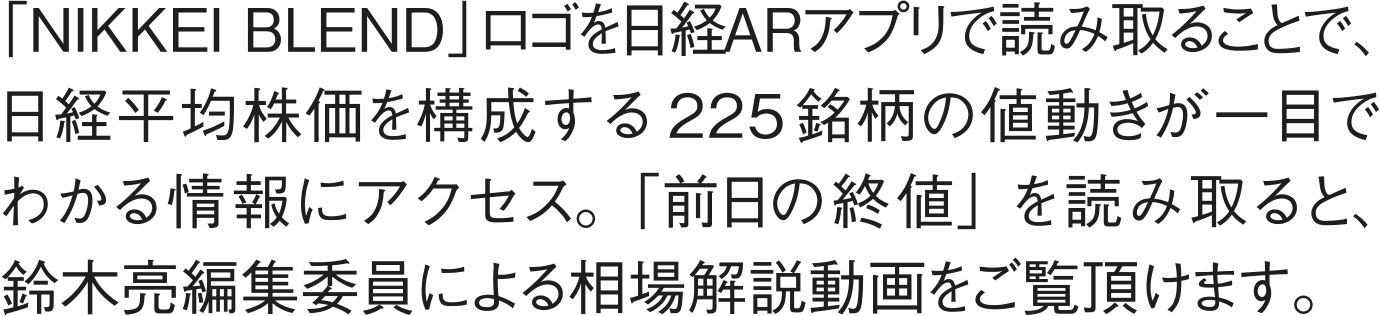 「NIKKEI BLEND」ロゴを日経ARアプリで読み取ることで、日経平均株価を構成する225銘柄の値動きが一目でわかる情報にアクセス。「前日の終値」を読み取ると、鈴木亮編集委員による相場解説動画をご覧いただけます。